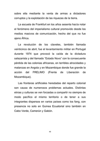 sobre ella mediante la venta de armas a dictadores
corruptos y la explotación de las riquezas de la tierra.

   La escuela de Frankfurt en los años sesenta hacía notar
el fenómeno del imperialismo cultural promovido desde los
medios masivos de comunicación, hecho del que no fue
ajeno África.

   La    revolución   de   los     claveles,    también   llamada
veinticinco de abril, fue el levantamiento militar en Portugal
durante 1974 que provocó la caída de la dictadura
salazarista y del llamado “Estado Novo” con la consecuente
pérdida de las colonias africanas, en terribles atrocidades y
matanzas en Angola y en Mozambique donde fue grande la
acción    del   FRELIMO          (Frente   de     Liberación   de
Mozambique).

   Las fronteras artificiales heredadas del reparto colonial
son causa de numerosos problemas actuales. Distintas
etnias y culturas se ven forzadas a compartir no siempre de
modo pacífico el mismo territorio o de tener a sus
integrantes dispersos en varios países como los fang, con
presencia no solo en Guinea Ecuatorial sino también en
Cabo Verde, Camerún y Gabón.




                                 49
 