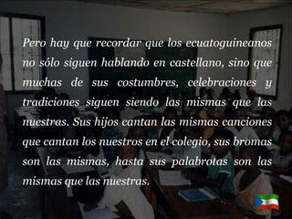 Pero hay que recordar que los ecuatoguineanos no sólo siguen hablando en castellano, sino que muchas de sus costumbres, celebraciones y tradiciones siguen siendo las mismas que las nuestras. Sus hijos cantan las mismas canciones que cantan los nuestros en el colegio, sus bromas son las mismas, hasta sus palabrotas son las mismas que las nuestras.  