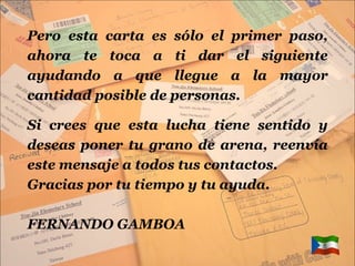 Pero esta carta es sólo el primer paso, ahora te toca a ti dar el siguiente ayudando a que llegue a la mayor cantidad posible de personas. Si crees que esta lucha tiene sentido y deseas poner tu grano de arena, reenvía este mensaje a todos tus contactos. Gracias por tu tiempo y tu ayuda. FERNANDO GAMBOA 