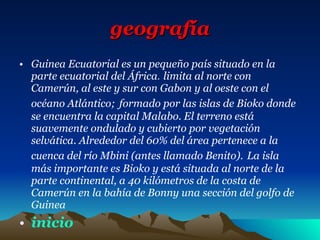 geografía Guinea Ecuatorial es un pequeño país situado en la parte ecuatorial del África .  limita al norte con Camerún, al este y sur con Gabon y al oeste con el océano Atlántico;   formado por las islas de Bioko donde se encuentra la capital Malabo. El terreno está suavemente ondulado y cubierto por vegetación selvática. Alrededor del 60% del área pertenece a la cuenca del río Mbini (antes llamado Benito).   La isla más importante es Bioko y está situada al norte de la parte continental, a 40 kilómetros de la costa de Camerún en la bahía de Bonny una sección del golfo de Guinea inicio 