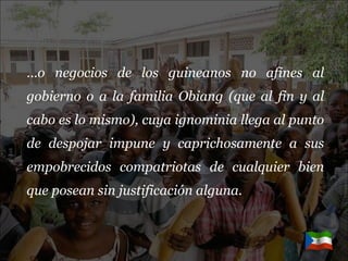… o negocios de los guineanos no afines al gobierno o a la familia Obiang (que al fin y al cabo es lo mismo), cuya ignominia llega al punto de despojar impune y caprichosamente a sus empobrecidos compatriotas de cualquier bien que posean sin justificación alguna. 