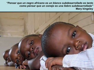 “ Pensar que un negro africano es un blanco subdesarrollado es tanto como pensar que un conejo es una liebre subdesarrollada” Mary kingsley 