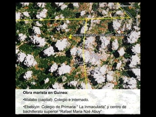 Obra marista en Guinea:  Malabo (capital): Colegio e internado. Ebebiyin: Colegio de Primaria “ La Inmaculada” y centro de bachillerato superior “Rafael Maria Nzé Abuy” 