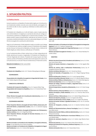 FICHA PAÍS GUINEA ECUATORIAL
3
2. SITUACIÓN POLÍTICA
2.1 Política interior
Guinea Ecuatorial es una República Presidencialista regida por la Constitución o
Ley Fundamental, también conocida como Carta de Akonibe, promulgada el 12
de octubre de 1982. En 2012 se aprobó por referéndum la última reforma cons-
titucional.
El Presidente de la República es el Jefe del Estado y ejerce el poder ejecutivo
como Jefe de Gobierno. Es elegido por un periodo de siete años por sufragio uni-
versal directo, pudiendo ser reelegido para un máximo de dos mandatos. El Pre-
sidente nombra y separa al Vicepresidente, ratificado por las Cámaras, así como
a los demás miembros del Gobierno, entre los cuales puede designar a un Primer
Ministro encargado de la coordinación administrativa.
Según la Ley Fundamental, el Poder legislativo reside en el pueblo, que lo delega
en el Parlamento por medio de sufragio universal. El Parlamento está integrado
por dos Cámaras: la Cámara de los Diputados y el Senado. Existe un Defensor del
Pueblo elegido por ambas Cámaras y ratificado por el Presidente.
La Ley Fundamental define el Poder Judicial como un Poder independiente del
Estado, ejercido por los jueces y magistrados. El Presidente de la República es
el Primer Magistrado de la Nación, Presidente del Consejo Superior del Poder
Judicial y nombra al Presidente y miembros de la Corte Suprema de Justicia y de
la Fiscalía General, así como del Tribunal Constitucional y el Tribunal de Cuentas.
Relación de Gobierno (24 de Junio 2016)
PRESIDENTE
Presidente de la República, Exmo. Sr. D. Teodoro Obiang Nguema Mbasogo.
VICEPRESIDENTE
Vicepresidente de la República Encargado de la Seguridad del Estado, Exmo.
Sr. D. Teodoro Nguema Obiang Mangue.
CONSEJO DE LA REPÚBLICA
Presidente del Consejo de la República, Exmo. Sr. D. Ignacio Milam Tang.
Vicepresidente del Consejo de la República, Exmo. Sr. D. Vicente Ehate Tomi.
PRIMER MINISTRO
Primer Ministro Encargado de la Coordinación Administrativa, Exmo. Sr. D.
Francisco Pascual Obama Asue.
VICEPRIMEROS MINISTROS
Primer Viceprimer Ministro, Encargado del Sector Político, Democracia y Mi-
nistro del Interior y Corporaciones Locales, Exmo. Sr. D. Clemente Engonga
Nguema.
Segundo Viceprimer Ministro, Encargado de Relaciones con el Parlamento y
Asuntos Jurídicos, Exmo. Sr. D. Ángel Masié Mibui.
Tercer Viceprimer Ministro, Encargado de Derechos Humanos, Exmo. Sr. D.
Alfonso Nsue Mokuy
MINISTROS DE ESTADO
Ministro de Estado a la Presidencia de la República, Encargado de Misiones,
Excmo. Sr. Don Alejandro Evuna Owono Asangono.
Ministro de Estado a la Presidencia de la República, Encargado de la Seguri-
dad Presidencial, Excmo. Sr. D. Antonio Mba Nguema.
Ministro de Estado a la Presidencia de Gobierno Encargado de la Integración
Regional, Excmo. Sr. D. Baltasar Engonga Edjo.
Ministro de Estado Encargado de la Seguridad Nacional, Excmo. Sr. D. Nicolás
Obama Nchama.
Ministro de Estado Encargado de Turismo, Excmo. Sr. D. Tomás Mecheba Fer-
nández Galilea.
MINISTROS
Ministro Secretario General de la Presidencia del Gobierno, Excmo. Sr. D. Bal-
tasar Esono Oworo Nfono.
Ministro de Asuntos Exteriores y Cooperación, Excmo. Sr. Don Agapito Mba
Mokuy.
Ministra de Justicia, Culto e Instituciones Penitenciarias, Excma. Sra. Dª
Evangelina Filomena Oyo Ebule.
Ministro de Defensa Nacional, Excmo. Sr. D. Vicente Eya Olomo.
Ministro de Hacienda y Presupuestos, Excmo. Sr. D. Miguel Engonga Obiang
Eyang.
Ministro de Educación y Ciencia, Excmo. Sr. D. Jesús Engonga Ndong.
Ministro de Sanidad y Bienestar Social, Excmo. Sr. D. Salomón Nguema Obono.
Ministro de Obras Públicas e Infraestructura,Excmo.Sr.D.PedroOndoNguema.
Ministro de Urbanismo, Excmo. Sr. D. Reginaldo Asue Mangue.
Ministro de Trabajo, Fomento de Empleo y Seguridad Social, Excmo. Sr. D.
José Ángel Borico Moisés.
Ministro de Agricultura, Ganadería y Alimentación, Excmo. Sr. D. Víctor Grange
Meile.
Ministro de Pesca y Recursos Hídricos, Excmo. Sr. D. Estanislao Don Malabo.
Ministro de Bosques y Medio Ambiente, Excmo. Sr. D. Francisco Mba Olo Ba-
hamonde.
Ministro de Minas e Hidrocarburos, Excmo. Sr. D. Gabriel Mbega Obiang Lima.
Ministro de Industria y Energía, Excmo Sr. D. Eugenio Edu Ndong.
Ministro de Información, Prensa y Radio, Excmo. Sr. D. Eugenio Nze Obiang.
Ministra de Asuntos Sociales e Igualdad de Género, Excma. Sra. Dª Consuelo
Ondo Nzang.
Ministro de Transporte y Correos, Excmo Sr. D. Celestino Bonifacio Bacale
Obiang.
Ministro de Telecomunicaciones y Nuevas Tecnologías, Excmo. Sr. D. Maximi-
liano Meko Aveme.
Ministro de la Función Pública y Reforma Administrativa, Excmo. Sr. D. Fausto
Ndong Esono Eyang.
Ministro de Economía, Planificación e Inversiones Públicas, Excmo. Sr. D. Eu-
cario Bakale Angüe.
Ministro de Juventud y Deportes, Excmo. Sr. D. Andrés Jorge Mbomio Nsem
Abua.
Ministro de Comercio, Excmo. Sr. D. Antonio Pedro Olivera Boropu.
Ministro de Promoción de Pequeñas y Medianas Empresas, Excmo. Sr. D. Her-
mes Ela Mifumu.
Ministro de Aviación Civil, Excmo. Sr. D. Fausto Abeso Fuma.
Imagen del nuevo edificio de la Embajada de España en Malabo, inaugurado en julio de
2011. © EFE
 
