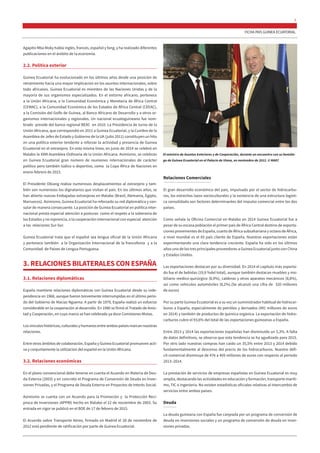 FICHA PAÍS GUINEA ECUATORIAL
5
Agapito Mba Moky habla inglés, francés, español y fang, y ha realizado diferentes
publicaciones en el ámbito de la economía.
2.2. Política exterior
Guinea Ecuatorial ha evolucionado en los últimos años desde una posición de
retraimiento hacia una mayor implicación en los asuntos internacionales, sobre
todo africanos. Guinea Ecuatorial es miembro de las Naciones Unidas y de la
mayoría de sus organismos especializados. En el entorno africano, pertenece
a la Unión Africana, a la Comunidad Económica y Monetaria de África Central
(CEMAC), a la Comunidad Económica de los Estados de África Central (CEEAC),
a la Comisión del Golfo de Guinea, al Banco Africano de Desarrollo y a otros or-
ganismos internacionales y regionales. Un nacional ecuatoguineano fue nom-
brado preside del banco regional BEAC en 2010. La Presidencia de turno de la
Unión Africana, que correspondió en 2011 a Guinea Ecuatorial, y la Cumbre de la
Asamblea de Jefes de Estado y Gobierno de la UA (julio 2011) constituyen un hito
en una política exterior tendente a reforzar la actividad y presencia de Guinea
Ecuatorial en el extranjero. En esta misma línea, en junio de 2014 se celebró en
Malabo la XXIII Asamblea Ordinaria de la Unión Africana. Asimismo, se celebran
en Guinea Ecuatorial gran número de reuniones internacionales de carácter
político pero también lúdico o deportivo, como la Copa África de Naciones en
enero-febrero de 2015.
El Presidente Obiang realiza numerosos desplazamientos al extranjero y tam-
bién son numerosos los dignatarios que visitan el país. En los últimos años, se
han abierto nuevas Embajadas extranjeras en Malabo (Brasil, Alemania, Egipto,
Marruecos). Asimismo, Guinea Ecuatorial ha reforzado su red diplomática y con-
sular de manera consecuente. La posición de Guinea Ecuatorial en política inter-
nacional presta especial atención a posturas como el respeto a la soberanía de
los Estados y no injerencia, o la cooperación internacional con especial atención
a las relaciones Sur-Sur.
Guinea Ecuatorial trata que el español sea lengua oficial de la Unión Africana
y pertenece también a la Organización Internacional de la francofonía y a la
Comunidad de Países de Lengua Portuguesa.
3. RELACIONES BILATERALES CON ESPAÑA
3.1. Relaciones diplomáticas
España mantiene relaciones diplomáticas con Guinea Ecuatorial desde su inde-
pendencia en 1968, aunque fueron brevemente interrumpidas en el último perío-
do del Gobierno de Macías Nguema. A partir de 1979, España realizó un esfuerzo
considerable en la cooperación al desarrollo. En 1980 se firmó el Tratado de Amis-
tad y Cooperación, en cuyo marco se han celebrado ya doce Comisiones Mixtas.
Los vínculos históricos, culturales y humanos entre ambos países marcan nuestras
relaciones.
Entre otros ámbitos de colaboración, España y Guinea Ecuatorial promueven acti-
va y conjuntamente la utilización del español en la Unión Africana.
3.2. Relaciones económicas
En el plano convencional debe tenerse en cuenta el Acuerdo en Materia de Deu-
da Externa (2003) y en concreto el Programa de Conversión de Deuda en Inver-
siones Privadas, y el Programa de Deuda Externa en Proyectos de Interés Social.
Asimismo se cuenta con un Acuerdo para la Promoción y la Protección Recí-
proca de Inversiones (APPRI) hecho en Malabo el 22 de noviembre de 2003. Su
entrada en vigor se publicó en el BOE de 17 de febrero de 2015.
El Acuerdo sobre Transporte Aéreo, firmado en Madrid el 28 de noviembre de
2012 está pendiente de ratificación por parte de Guinea Ecuatorial.
Relaciones Comerciales
El gran desarrollo económico del país, impulsado por el sector de hidrocarbu-
ros, los estrechos lazos socioculturales y la existencia de una estructura logísti-
ca consolidada son factores determinantes del impulso comercial entre los dos
países.
Como señala la Oficina Comercial en Malabo en 2014 Guinea Ecuatorial fue a
pesar de su escasa población el primer país de África Central destino de exporta-
ciones provenientes de España, cuarto de África subsahariana y octavo de África,
a nivel mundial es el 65 país cliente de España. Nuestras exportaciones están
experimentando una clara tendencia creciente. España ha sido en los últimos
años uno de los tres principales proveedores a Guinea Ecuatorial junto con China
y Estados Unidos.
Las exportaciones destacan por su diversidad. En 2014 el capítulo más exporta-
do fue el de bebidas (19,9 %del total), aunque también destacan muebles y mo-
biliario medico-quirúrgico (8,9%), calderas y otros aparatos mecánicos (8,8%),
así como vehículos automóviles (8,2%).(Se alcanzó una cifra de 320 millones
de euros)
Por su parte Guinea Ecuatorial es a su vez un suministrador habitual de hidrocar-
buros a España, especialmente de petróleo y derivados (491 millones de euros
en 2014) y también de productos de química orgánica. La exportación de hidro-
carburos cubre el 93,6% del total de las exportaciones guineanas a España.
Entre 2013 y 2014 las exportaciones españolas han disminuido un 5,3%. A falta
de datos definitivos, se observa que esta tendencia se ha agudizado para 2015.
Por otro lado nuestras compras han caído un 35,5% entre 2013 y 2014 debido
fundamentalmente al descenso del precio de los hidrocarburos. Nuestro défi-
cit comercial disminuye de 476 a 405 millones de euros con respecto al periodo
2013–2014.
La prestación de servicios de empresas españolas en Guinea Ecuatorial es muy
amplia, destacando las actividades en educación y formación, transporte maríti-
mo, TIC o ingeniería. No existen estadísticas oficiales relativas al intercambio de
servicios entre ambos países.
Deuda
La deuda guineana con España fue canjeada por un programa de conversión de
deuda en inversiones sociales y un programa de conversión de deuda en inver-
siones privadas.
El ministro de Asuntos Exteriores y de Cooperación, durante un encuentro con su homólo-
go de Guinea Ecuatorial en el Palacio de Viana, en noviembre de 2012. © MAEC
 