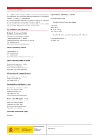 FICHA PAÍS GUINEA ECUATORIAL
8
22-5 y 25-9-86 Canje de notas que modifica el Acuerdo de cooperación técnica
para el desarrollo de un programa en materia socio-laboral de 17 de octubre de
1980. BOE 8-11-1986; 21-11-1986 y 5-4-1988.
22-11-2003 Acuerdo para la promoción y protección recíproca de inversiones
(APPRI). Publicación de entrada en vigor: 17 de febrero de 2015.
Acuerdo sobre Transporte Aéreo, firmado en Madrid el 28 de noviembre de 2012
está pendiente de ratificación por parte de Guinea Ecuatorial.
3.6. Datos de la Representación
Embajada de España en Malabo
Embajador: Arturo Spiegelberg de Ortueta
Carretera del Aeropuerto, s/n.- Malabo
Teléfonos de centralita. +240 333 09.20.20 / 09.28.68.
Fax: +240 333 09.26.11
Correo electrónico: emb.malabo@maec.es
Oficina Económica y Comercial
Calle Enrique Nvo s/n
Tel: +240 333 094550
Fax: +240 333 093140
Correo electrónico: malabo@comercio.mineco.es
Centro Cultural de España en Malabo
Carretera del Aeropuerto s/n. Malabo
Teléfono: 00 240 333 092 186
Correo electrónico: info@ccemalabo.es
Página Web: http://www.ccemalabo.es
Oficina Técnica de Cooperación AECID
Carretera del Aeropuerto, s/n.- Malabo.
Teléfono: +240 333 09.16.21
Fax: +240 333 09.29.32
Consulado General de España en Bata
Cónsul General: Juan Manuel Gala Serra
Paseo Lumu Matindi s/n. Bata
Teléfono: +240 333 08.41.15
Fax: +240 333 09.27.49
Correo electrónico: cog.bata@maec.es
Centro Cultural de España en Bata
Paseo Lumu Matindi s/n. Bata
Teléfono: 00 240 333 08 49 40
Correo electrónico: cceb@ccebata.es
Página Web: www.ccebata.es
Consulados Honorarios de España
No existen.
Representación Diplomática y Consular
Oficinas del país en España.
Embajada de Guinea Ecuatorial en España
Av. Pío XII, 41
Madrid 28016
Fax. 91 353 21 81/65
Telef: 91 353 21 64/69
Consulado de Guinea Ecuatorial en Las Palmas de Gran Canaria
C/ José Miranda Guerra, nº 12
Telf. 928 24 45 92
Oficina de Información Diplomática
www.maec.es
 