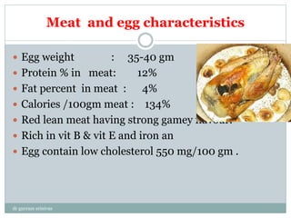 Meat and egg characteristics
 Egg weight : 35-40 gm
 Protein % in meat: 12%
 Fat percent in meat : 4%
 Calories /100gm meat : 134%
 Red lean meat having strong gamey flavour.
 Rich in vit B & vit E and iron an
 Egg contain low cholesterol 550 mg/100 gm .
dr gurram srinivas
 