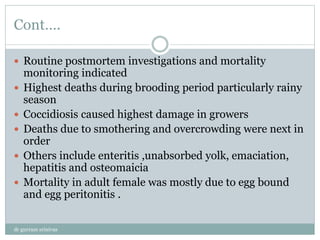 Cont….
 Routine postmortem investigations and mortality
monitoring indicated
 Highest deaths during brooding period particularly rainy
season
 Coccidiosis caused highest damage in growers
 Deaths due to smothering and overcrowding were next in
order
 Others include enteritis ,unabsorbed yolk, emaciation,
hepatitis and osteomaicia
 Mortality in adult female was mostly due to egg bound
and egg peritonitis .
dr gurram srinivas
 