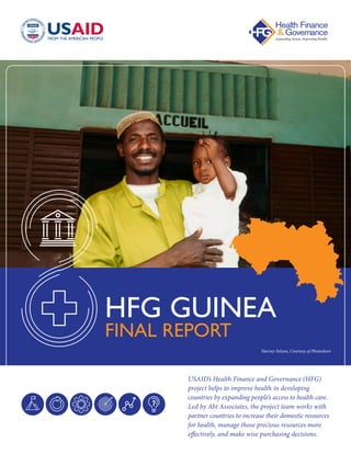 USAID’s Health Finance and Governance (HFG)
project helps to improve health in developing
countries by expanding people’s access to health care.
Led by Abt Associates, the project team works with
partner countries to increase their domestic resources
for health, manage those precious resources more
effectively, and make wise purchasing decisions.
HFG GUINEA
FINAL REPORT
Harvey Nelson, Courtesy of Photoshare
 
