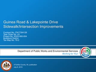 A Fairfax County, VA, publication
Department of Public Works and Environmental Services
Working for You!
Guinea Road & Lakepointe Drive
Sidewalk/Intersection Improvements
Contract No. CN17304126
Task Order No. 43
Project No. 5G25-060-004
Braddock District
Tax Map No. 78-2
July 8, 2019
 