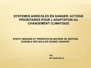 SYSTEMES AGRICOLES EN DANGER: ACTIONS
PRIORITAIRES POUR L’ADAPTATION AU
CHANGEMENT CLIMATIQUE
STATUT BESOINS ET PRIORITES EN MATIERE DE GESTION
DURABLE DES SOLS EN GUINEE CONAKRY
Par
Mr Fodé SYLLA
 