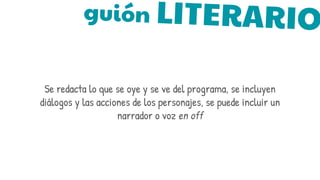 guión LITERARIO
Se redacta lo que se oye y se ve del programa, se incluyen
diálogos y las acciones de los personajes, se puede incluir un
narrador o voz en off
 