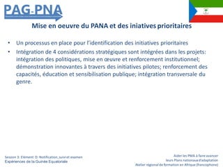 Aider les PMA à faire avancer
leurs Plans nationauxd’adaptation
Atelier régionalde formation en Afrique (francophone)
• Un processus en place pour l’identification des initiatives prioritaires
• Intégration de 4 considérations stratégiques sont intégrées dans les projets:
intégration des politiques, mise en œuvre et renforcement institutionnel;
démonstration innovantes à travers des initiatives pilotes; renforcement des
capacités, éducation et sensibilisation publique; intégration transversale du
genre.
Mise en oeuvre du PANA et des iniatives prioritaires
Session 3: Elément D: Notification,suiviet examen
Expériences de la Guinée Equatoriale
 