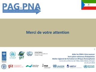 Merci de votre attention
]
Aider les PMA à faireavancer
leurs plans nationaux d’adaptation
Atelier régional de formation en Afrique (francophone)
Centre de conférence de l’ONU, Addis Abeba, Ethiopie
21-24 avril 2014
 