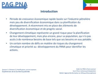 Aider les PMA à faire avancer
leurs Plans nationauxd’adaptation
Atelier régionalde formation en Afrique (francophone)
• Période de croissance économique rapide basée sur l'industrie pétrolière
mais peu de diversification économique dans sa planification du
développement. A récemment mis en place des éléments de
diversification économique et de progrès social.
• Changement climatique représente un grand risque pour la planification
de leur développement, mais plus encore, pour sa population, qui n'a pas
accès à de nombreux besoins de base tels que ses besoins en eau potable.
• Un certain nombre de défis en matière de risques du changement
climatique et priorité au développement du PANA pour identifier les
actions.
Introduction
Session 3: Elément D: Notification,suiviet examen
Expériences de la Guinée Equatoriale
 
