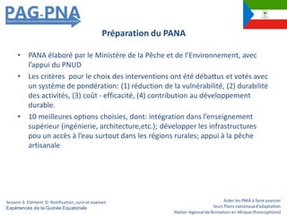 Aider les PMA à faire avancer
leurs Plans nationauxd’adaptation
Atelier régionalde formation en Afrique (francophone)
• PANA élaboré par le Ministère de la Pêche et de l’Environnement, avec
l’appui du PNUD
• Les critères pour le choix des interventions ont été débattus et votés avec
un système de pondération: (1) réduction de la vulnérabilité, (2) durabilité
des activités, (3) coût - efficacité, (4) contribution au développement
durable.
• 10 meilleures options choisies, dont: intégration dans l’enseignement
supérieur (ingénierie, architecture,etc.); développer les infrastructures
pou un accès à l’eau surtout dans les régions rurales; appui à la pêche
artisanale
Préparation du PANA
Session 3: Elément D: Notification,suiviet examen
Expériences de la Guinée Equatoriale
 