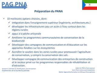 Aider les PMA à faire avancer
leurs Plans nationauxd’adaptation
Atelier régionalde formation en Afrique (francophone)
• 10 meilleures options choisies, dont:
 intégration dans l’enseignement supérieur (ingénierie, architecture,etc.)
 développer les infrastructures pou un accès à l’eau surtout dans les
régions rurales
 appui à la pêche artisanale
 Améliorer les programmes communautaires de conservation de la
biodiversité
 Développer des campagnes de communication et d'éducation sur les
approches fondées sur les écosystèmes
 Accroître le soutien dans les zones rurales pour promouvoir l'agriculture
de conservation, y compris la conservation des sols .
 Développer campagne de communication des entreprises de construction
et le secteur privé sur les programmes responsables de réhabilitation et
d’extraction.
Préparation du PANA
Session 3: Elément D: Notification,suiviet examen
Expériences de la Guinée Equatoriale
 