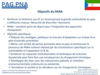 Aider les PMA à faire avancer
leurs Plans nationauxd’adaptation
Atelier régionalde formation en Afrique (francophone)
• Renforcer la résilience aux CC en reconnaissant la grande vulnérabilité du pays
à différents niveaux. Nécessité de diversifier l’économie.
• PANA = excellent point de départ pour l’intégration des approches
d’adaptation
• Objectifs spécifiques:
Élaborer des stratégies, politiques et mesures d'adaptation sur la base d'un
plan d'activités prioritaires
Attirer une variété de parties prenantes dans le pays et promouvoir le
processus de PANA national impulsé par les circonstances spécifiques sur la
vulnérabilité et l'adaptation (V & A).
Améliorer les capacités institutionnelles et techniques de la Guinée
équatoriale pour faire face aux conséquences du changement climatique.
Développer des liens avec des mécanismes palliatifs et initiatives
environnementales antérieures ou existantes.
 Sensibiliser la société et les décideurs sur les changements climatiques.
Objectifs du PANA
Session 3: Elément D: Notification,suiviet examen
Expériences de la Guinée Equatoriale
 