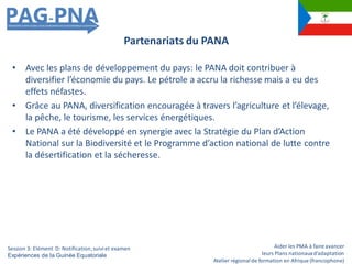 Aider les PMA à faire avancer
leurs Plans nationauxd’adaptation
Atelier régionalde formation en Afrique (francophone)
• Avec les plans de développement du pays: le PANA doit contribuer à
diversifier l’économie du pays. Le pétrole a accru la richesse mais a eu des
effets néfastes.
• Grâce au PANA, diversification encouragée à travers l’agriculture et l’élevage,
la pêche, le tourisme, les services énergétiques.
• Le PANA a été développé en synergie avec la Stratégie du Plan d’Action
National sur la Biodiversité et le Programme d’action national de lutte contre
la désertification et la sécheresse.
Partenariats du PANA
Session 3: Elément D: Notification,suiviet examen
Expériences de la Guinée Equatoriale
 