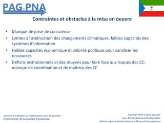 Aider les PMA à faire avancer
leurs Plans nationauxd’adaptation
Atelier régionalde formation en Afrique (francophone)
• Manque de prise de conscience
• Limites à l’atténuation des changements climatiques: faibles capacités des
systèmes d’information
• Faibles capacités économique et volonté politique pour canaliser les
ressources
• Déficits institutionnels et des moyens pour faire face aux risques des CC:
manque de coordination et de maîtrise des CC
Contraintes et obstacles à la mise en oeuvre
Session 3: Elément D: Notification,suiviet examen
Expériences de la Guinée Equatoriale
 