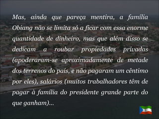 Mas, ainda que pareça mentira, a família Obiang não se limita só a ficar com essa enorme quantidade de dinheiro, mas que além disso se dedicam a roubar propiedades privadas (apoderaram-se aproximadamente de metade dos terrenos do país, e não pagaram um cêntimo por eles), salários (muitos trabalhadores têm de pagar à família do presidente grande parte do que ganham)… 