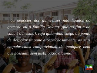 … ou negócios dos guineenses não ligados ao governo ou à família Obiang (que ao fim e ao cabo é o mesmo), cuja ignomínia chega ao ponto de despojar impune e caprichosamente, os seus empobrecidos compatriotas, de qualquer bem que possuam sem justificação alguma. 