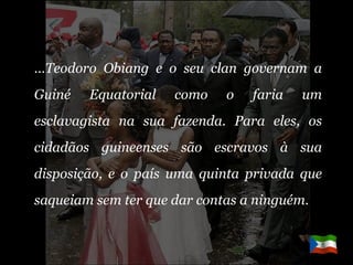 … Teodoro Obiang e o seu clan governam a Guiné Equatorial como o faria um esclavagista na sua fazenda. Para eles, os cidadãos guineenses são escravos à sua disposição, e o país uma quinta privada que saqueiam sem ter que dar contas a ninguém. 