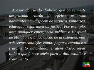 … Apesar do rio do dinheiro que corre neste desgraçado rincão de África, os seus habitantes não dispõem de serviços sanitários, educação, segurança ou justiça. Por exemplo, ante qualquer emergência médica o Hospital de Malabo é a única opção de assistência, mas sob certas condições como: pagar a estadia e o tratamento adiantado, e além disso, levar tudo o que é necessário para a dita estadia e tratamento…   