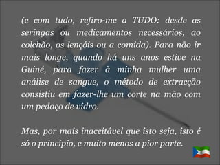(e com tudo, refiro-me a TUDO: desde as seringas ou medicamentos necessários, ao colchão, os lençóis ou a comida). Para não ir mais longe, quando há uns anos estive na Guiné, para fazer à minha mulher uma análise de sangue, o método de extracção consistiu em fazer-lhe um corte na mão com um pedaço de vidro. Mas, por mais inaceitável que isto seja, isto é só o princípio, e muito menos a pior parte. 