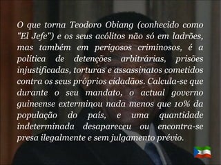 O que torna Teodoro Obiang (conhecido como "El Jefe") e os seus acólitos não só em ladrões, mas também em perigosos criminosos, é a política de detenções arbitrárias, prisões injustificadas, torturas e assassinatos cometidos contra os seus próprios cidadãos. Calcula-se que durante o seu mandato, o actual governo guineense exterminou nada menos que 10% da população do país, e uma quantidade indeterminada desapareceu ou encontra-se presa ilegalmente e sem julgamento prévio. 