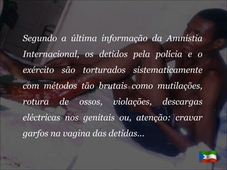 Segundo a última informação da Amnistia Internacional, os detidos pela polícia e o exército são torturados sistematicamente com métodos tão brutais como mutilações, rotura de ossos, violações, descargas eléctricas nos genitais ou, atenção: cravar garfos na vagina das detidas... 