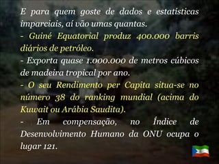 E para quem goste de dados e estatísticas imparciais, aí vão umas quantas. - Guiné Equatorial produz 400.000 barris diários de petróleo. - Exporta quase 1.000.000 de metros cúbicos de madeira tropical por ano. - O seu Rendimento per Capita situa-se no número 38 do ranking mundial (acima do Kuwait ou Arábia Saudita). - Em compensação, no Índice de Desenvolvimento Humano da ONU ocupa o lugar 121. 