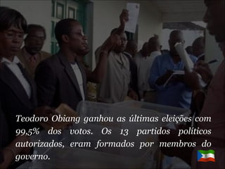 Teodoro Obiang ganhou as últimas eleições com 99,5% dos votos. Os 13 partidos políticos autorizados, eram formados por membros do governo. 