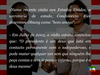 Numa recente visita aos Estados Unidos, a secretária de estado Condoleezza Rice descreveu Obiang como "bom amigo". - Em Julho de 2003, a rádio estatal anunciou que: “O presidente é um deus que está em contacto permanente com o todopoderoso, e pode matar qualquer um sem que ninguém lhe peça contas e sem ir para o inferno, porque é o deus mesmo" 