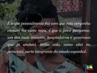 E o que pessoalmente faz com que esta vergonha comum me custe mais, é que o povo guineense, um dos mais amáveis, hospitaleiros e generosos que já conheci, tenha sido, como citei no princípio, parte integrante do estado espanhol.  