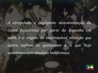 A atropelada e negligente descolonização da Guiné Equatorial por parte da Espanha em 1968, é a origem da inadmissível situação que agora sofrem os guineenses e a que hoje assistimos com absoluta indiferença.  