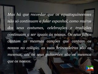 Mas há que recordar que os equatoguineenses não só continuam a falar espanhol, como muitos dos seus costumes, celebrações e tradições continuam a ser iguais às nossas. Os seus filhos cantam as mesmas canções que cantam os nossos no colégio, as suas brincadeiras são as mesmas, até os seus palavrões são os mesmos que os nossos.  