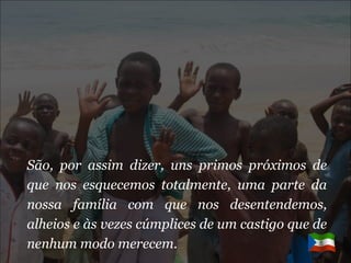 São, por assim dizer, uns primos próximos de que nos esquecemos totalmente, uma parte da nossa família com que nos desentendemos, alheios e às vezes cúmplices de um castigo que de nenhum modo merecem. 