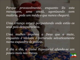 Porque provavelmente, enquanto lês esta mensagem, uma anciã, agonizando com malária, pede um médico que nunca chegará. Uma criança estará perguntando onde estão os seus pais desaparecidos. Uma mulher implora a Deus que a mate, enquanto é violada e torturada selvaticamente numa esquadra de polícia. E dia a dia, a Guiné Equatorial afunda-se um pouco mais nas trevas. 