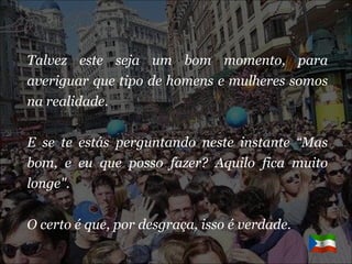 Talvez este seja um bom momento, para averiguar que tipo de homens e mulheres somos na realidade. E se te estás perguntando neste instante “Mas bom, e eu que posso fazer? Aquilo fica muito longe". O certo é que, por desgraça, isso é verdade.  