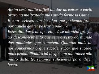 Assim será muito difícil mudar as coisas a curto prazo na maltratada mas ainda formosa Guiné. E com certeza, sim há algo que podemos fazer por aquela gente: passar a palavra. Estes ditadores de opereta, só se mantêm graças ao desconhecimento que tem o resto do mundo das maldades que cometem. Quantos mais de nós soubermos o que sucede, e por que sucede, mais probabilidades há de que um dia talvez não muito distante, sejamos suficientes para dizer basta.   