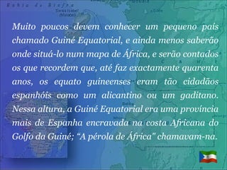 Muito poucos devem conhecer um pequeno país chamado Guiné Equatorial, e ainda menos saberão onde situá-lo num mapa de África, e serão contados os que recordem que, até faz exactamente quarenta anos, os equato guineenses eram tão cidadãos espanhóis como um alicantino ou um gaditano. Nessa altura, a Guiné Equatorial era uma província mais de Espanha encravada na costa Africana do Golfo da Guiné; “A pérola de África" chamavam-na. 
