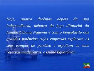 Hoje, quatro decénios depois da sua independência, debaixo do jugo ditatorial da família Obiang Nguema e com o beneplácito das grandes potências cujas empresas exploram os seus campos de petróleo e expoliam as suas reservas madeireiras, a Guiné Equatorial… 