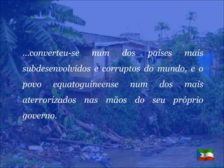 … converteu-se num dos países mais subdesenvolvidos e corruptos do mundo, e o povo equatoguineense num dos mais aterrorizados nas mãos do seu próprio governo. 