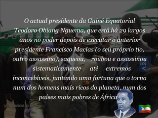 O actual presidente da Guiné Equatorial Teodoro Obiang Nguema, que está há 29 largos anos no poder depois de executar o anterior presidente Francisco Macías (o seu próprio tio, outro assassino), saqueou,  roubou e assassinou  sistematicamente  até  extremos inconcebíveis, juntando uma fortuna que o torna num dos homens mais ricos do planeta, num dos países mais pobres de África.   