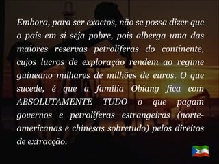 Embora, para ser exactos, não se possa dizer que o país em si seja pobre, pois alberga uma das maiores reservas petrolíferas do continente, cujos lucros de exploração rendem ao regime guineano milhares de milhões de euros. O que sucede, é que a família Obiang fica com ABSOLUTAMENTE TUDO o que pagam governos e petrolíferas estrangeiras (norte-americanas e chinesas sobretudo) pelos direitos de extracção. 