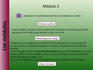 Los módulos Módulo 2 ANÁLISIS DE LA IDENTIDAD DIGITAL DE FAMOSOS EN LA RED Visionar videos y noticias sobre la repercusión mediática y los efectos personales que puede tener todo lo que escribes o haces en la red. Primeros análisis Metodología de trabajo Enlace a la tarea Trabajaremos en subgrupos y el producto final lo publicaréis en el grupo general. En cada uno de los subgrupos elegiréis un "famoso" indicando el por qué de esta elección. Una vez elegido el famoso,  buscaréis información  sobre su identidad digital en la red : lo que ha dicho en redes sociales, lo que ha escrito en blogs, comentarios en foros, contenidos digitales propios o no... De acuerdo al siguiente esquema, indica de dónde has obtenido la información.  