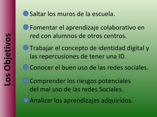Los Objetivos Saltar los muros de la escuela. Fomentar el aprendizaje colaborativo en red con alumnos de otros centros. Trabajar el concepto de identidad digital y las repercusiones de tener una ID. Conocer el buen uso de las redes sociales. Comprender los riesgos potenciales del mal uso de las redes Sociales. Analizar los aprendizajes adquiridos. 