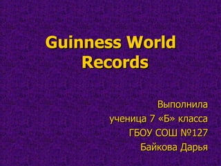 Guinness World
Records
Выполнила
ученица 7 «Б» класса
ГБОУ СОШ №127
Байкова Дарья

 