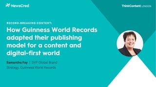 How Guinness World Records
adapted their publishing
model for a content and
digital-first world
Samantha Fay | SVP Global Brand
Strategy, Guinness World Records
RECORD-BREAKING CONTENT:
 